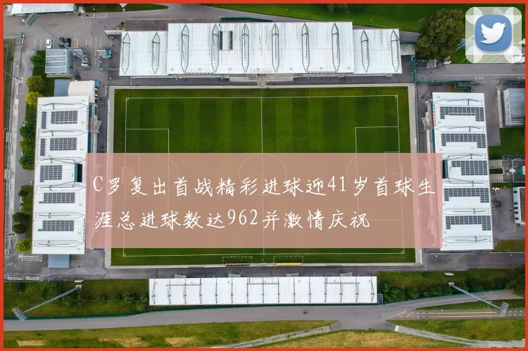 C罗复出首战精彩进球迎41岁首球生涯总进球数达962并激情庆祝